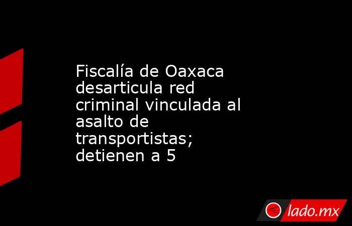 Fiscalía de Oaxaca desarticula red criminal vinculada al asalto de transportistas; detienen a 5. Noticias en tiempo real