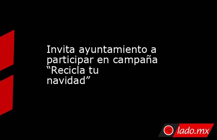 Invita ayuntamiento a participar en campaña “Recicla tu navidad”  . Noticias en tiempo real