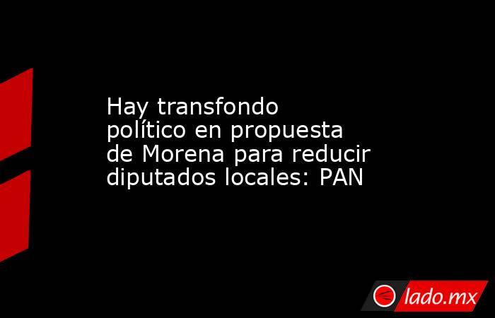 Hay transfondo político en propuesta de Morena para reducir diputados locales: PAN. Noticias en tiempo real
