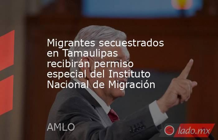 Migrantes secuestrados en Tamaulipas recibirán permiso especial del Instituto Nacional de Migración. Noticias en tiempo real
