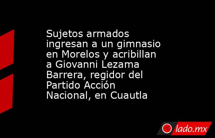 Sujetos armados ingresan a un gimnasio en Morelos y acribillan a Giovanni Lezama Barrera, regidor del Partido Acción Nacional, en Cuautla. Noticias en tiempo real