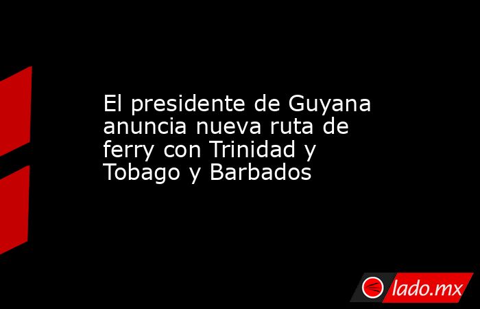 El presidente de Guyana anuncia nueva ruta de ferry con Trinidad y Tobago y Barbados. Noticias en tiempo real