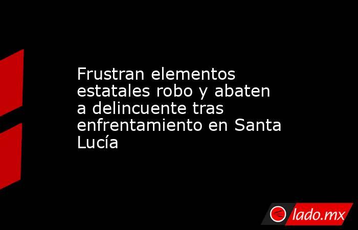 Frustran elementos estatales robo y abaten a delincuente tras enfrentamiento en Santa Lucía. Noticias en tiempo real