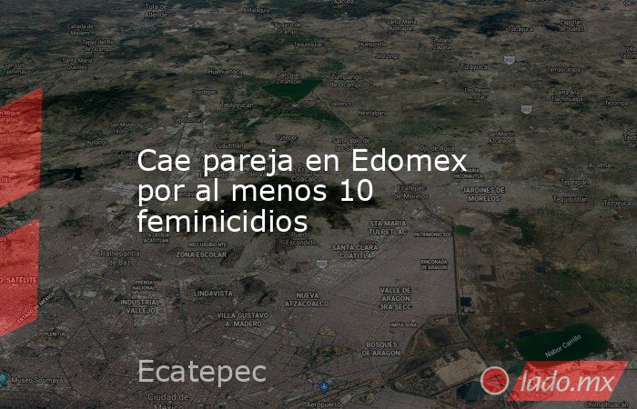 Cae pareja en Edomex por al menos 10 feminicidios. Noticias en tiempo real