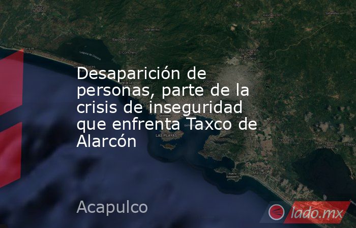 Desaparición de personas, parte de la crisis de inseguridad que enfrenta Taxco de Alarcón. Noticias en tiempo real
