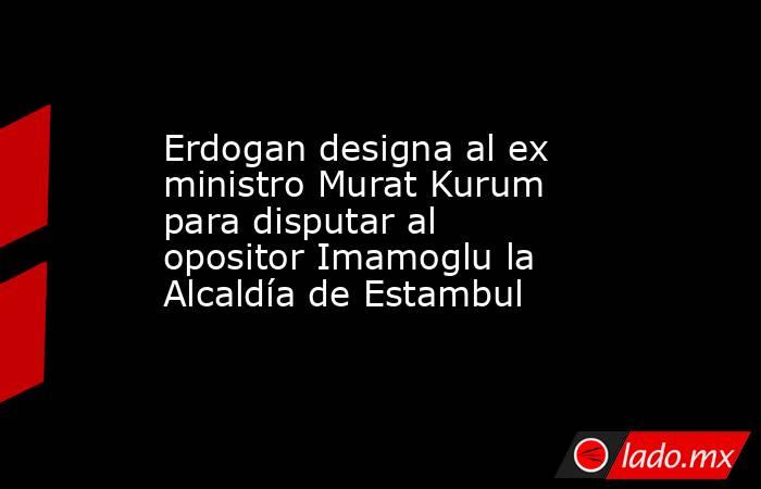 Erdogan designa al ex ministro Murat Kurum para disputar al opositor Imamoglu la Alcaldía de Estambul. Noticias en tiempo real