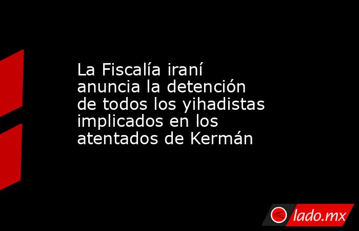 La Fiscalía iraní anuncia la detención de todos los yihadistas implicados en los atentados de Kermán. Noticias en tiempo real