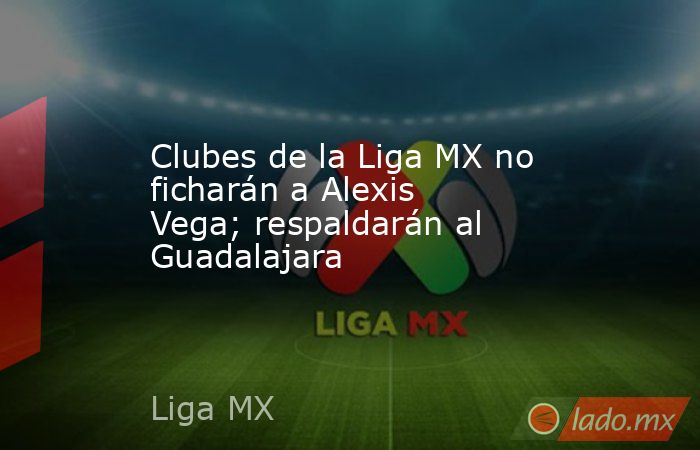 Clubes de la Liga MX no ficharán a Alexis Vega; respaldarán al Guadalajara. Noticias en tiempo real