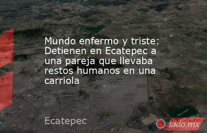 Mundo enfermo y triste: Detienen en Ecatepec a una pareja que llevaba restos humanos en una carriola. Noticias en tiempo real