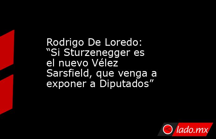 Rodrigo De Loredo: “Si Sturzenegger es el nuevo Vélez Sarsfield, que venga a exponer a Diputados”. Noticias en tiempo real