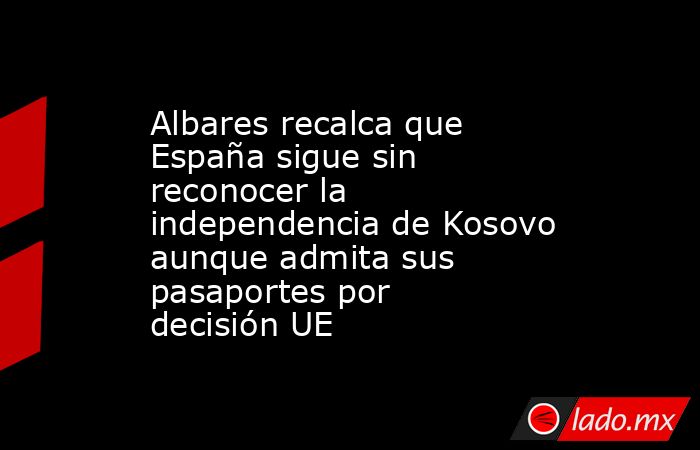 Albares recalca que España sigue sin reconocer la independencia de Kosovo aunque admita sus pasaportes por decisión UE. Noticias en tiempo real