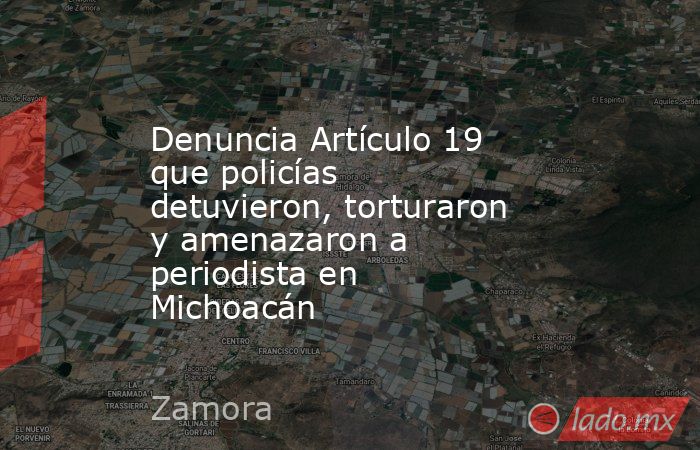 Denuncia Artículo 19 que policías detuvieron, torturaron y amenazaron a periodista en Michoacán. Noticias en tiempo real