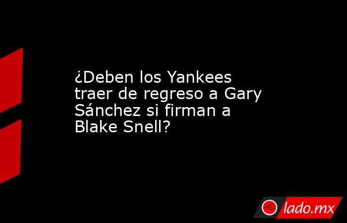 ¿Deben los Yankees traer de regreso a Gary Sánchez si firman a Blake Snell?. Noticias en tiempo real