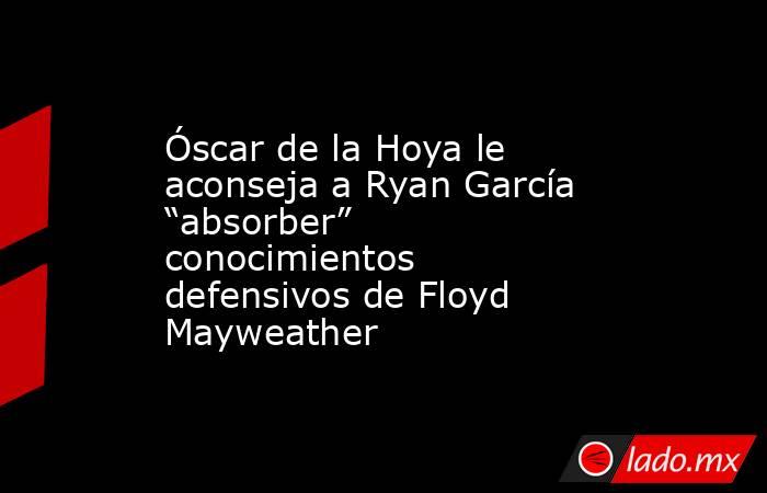 Óscar de la Hoya le aconseja a Ryan García “absorber” conocimientos defensivos de Floyd Mayweather. Noticias en tiempo real