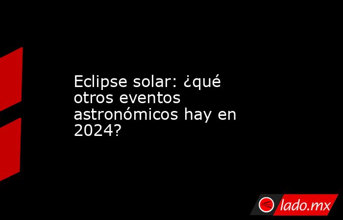 Eclipse solar: ¿qué otros eventos astronómicos hay en 2024?. Noticias en tiempo real