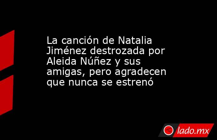 La canción de Natalia Jiménez destrozada por Aleida Núñez y sus amigas, pero agradecen que nunca se estrenó. Noticias en tiempo real