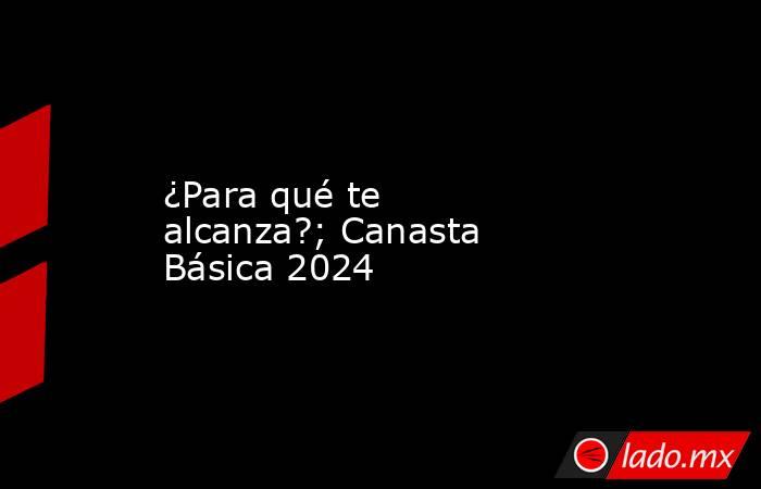 ¿Para qué te alcanza?; Canasta Básica 2024. Noticias en tiempo real