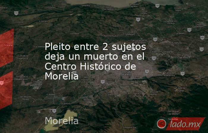 Pleito entre 2 sujetos deja un muerto en el Centro Histórico de Morelia . Noticias en tiempo real
