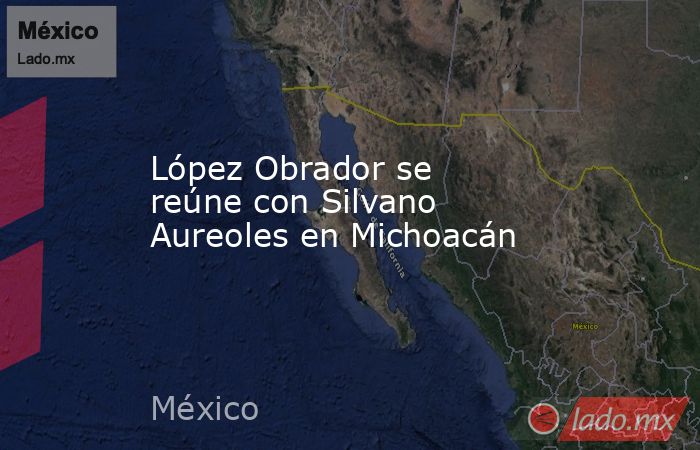 López Obrador se reúne con Silvano Aureoles en Michoacán. Noticias en tiempo real