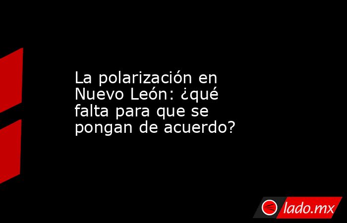 La polarización en Nuevo León: ¿qué falta para que se pongan de acuerdo?. Noticias en tiempo real