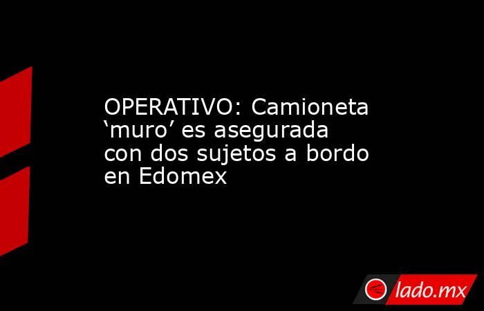 OPERATIVO: Camioneta ‘muro’ es asegurada con dos sujetos a bordo en Edomex. Noticias en tiempo real