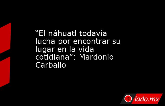 “El náhuatl todavía lucha por encontrar su lugar en la vida cotidiana”: Mardonio Carballo. Noticias en tiempo real