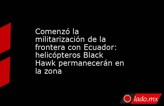 Comenzó la militarización de la frontera con Ecuador: helicópteros Black Hawk permanecerán en la zona . Noticias en tiempo real