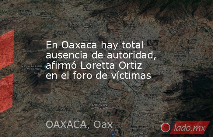 En Oaxaca hay total ausencia de autoridad, afirmó Loretta Ortiz en el foro de víctimas. Noticias en tiempo real