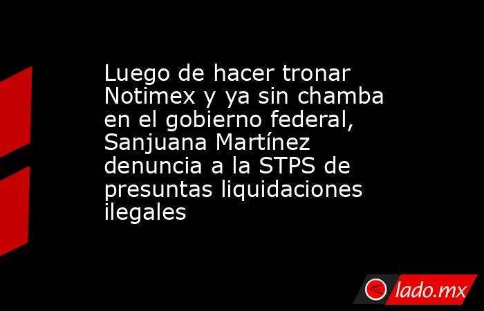 Luego de hacer tronar Notimex y ya sin chamba en el gobierno federal, Sanjuana Martínez denuncia a la STPS de presuntas liquidaciones ilegales. Noticias en tiempo real
