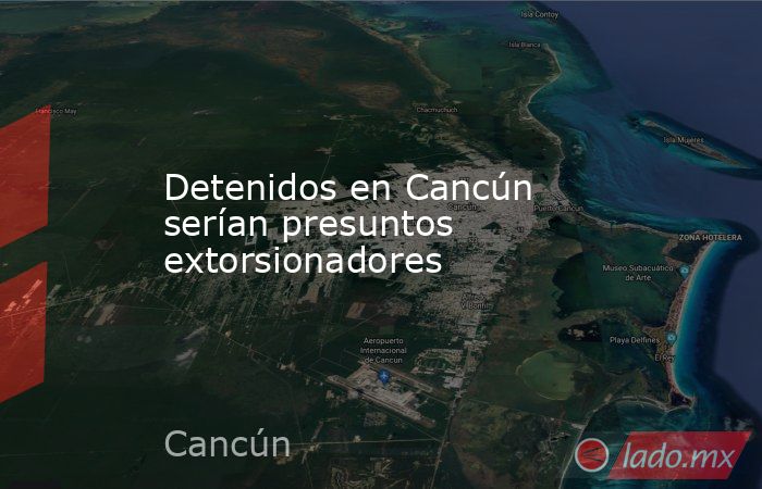 Detenidos en Cancún serían presuntos extorsionadores. Noticias en tiempo real