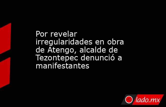 Por revelar irregularidades en obra de Atengo, alcalde de Tezontepec denunció a manifestantes. Noticias en tiempo real