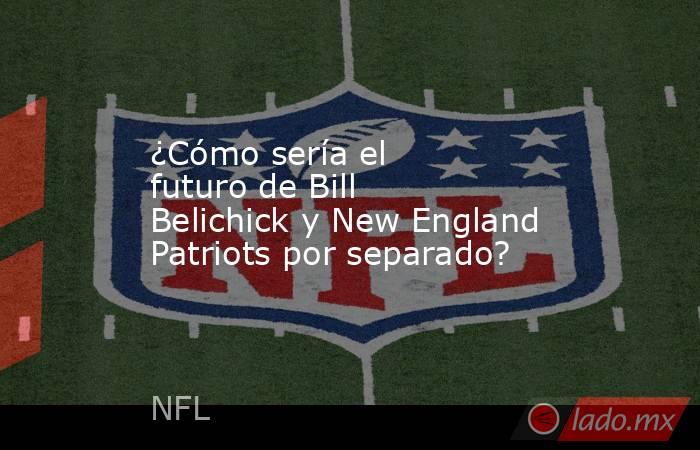 ¿Cómo sería el futuro de Bill Belichick y New England Patriots por separado?. Noticias en tiempo real