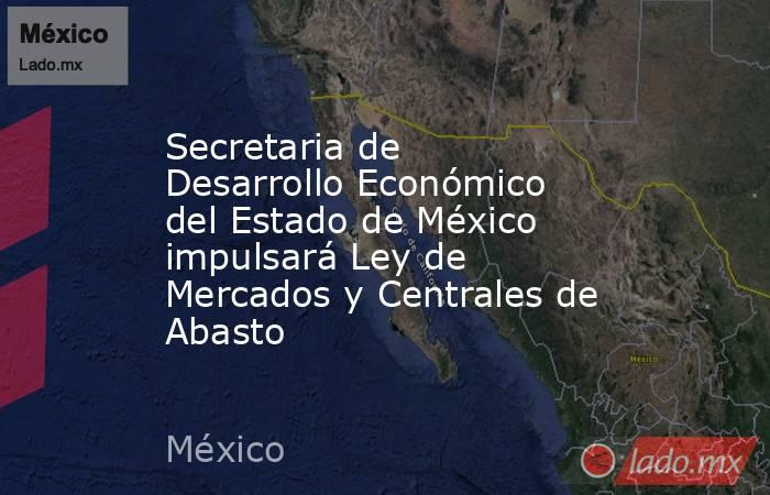 Secretaria de Desarrollo Económico del Estado de México impulsará Ley de Mercados y Centrales de Abasto. Noticias en tiempo real