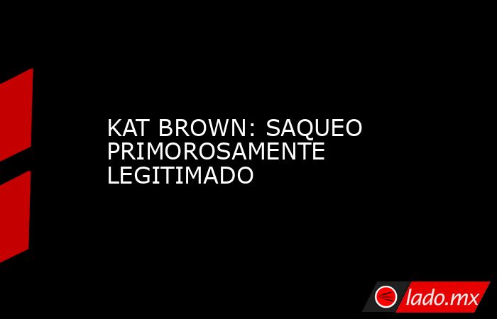 KAT BROWN: SAQUEO PRIMOROSAMENTE LEGITIMADO. Noticias en tiempo real