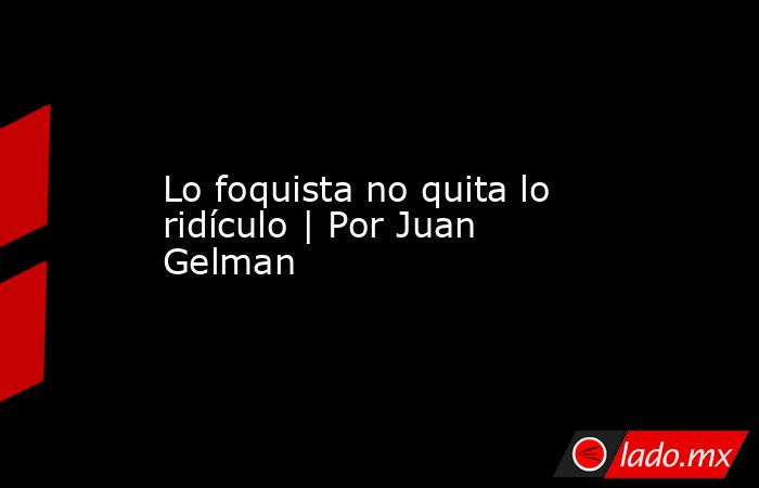 Lo foquista no quita lo ridículo | Por Juan Gelman. Noticias en tiempo real