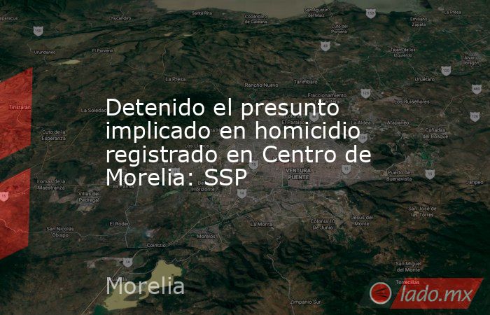 Detenido el presunto implicado en homicidio registrado en Centro de Morelia: SSP. Noticias en tiempo real