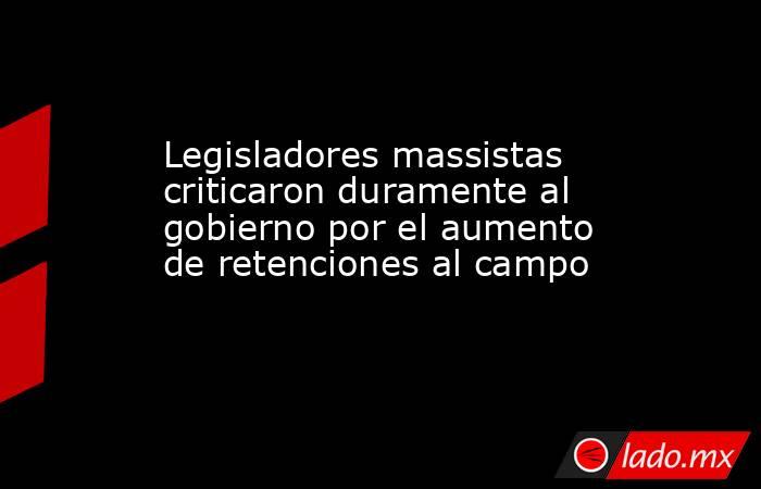 Legisladores massistas criticaron duramente al gobierno por el aumento de retenciones al campo. Noticias en tiempo real