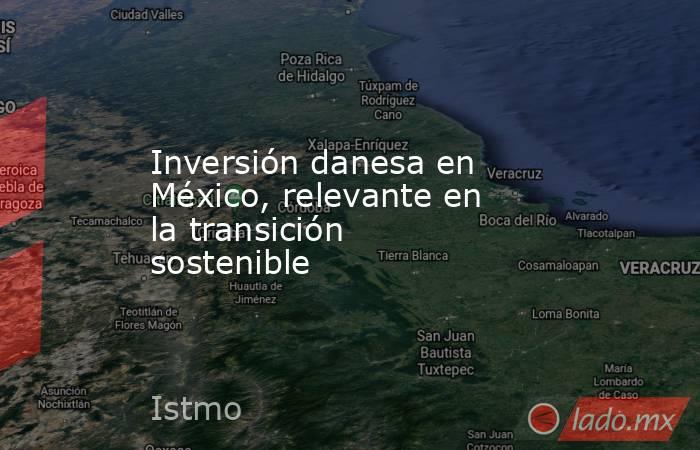 Inversión danesa en México, relevante en la transición sostenible. Noticias en tiempo real