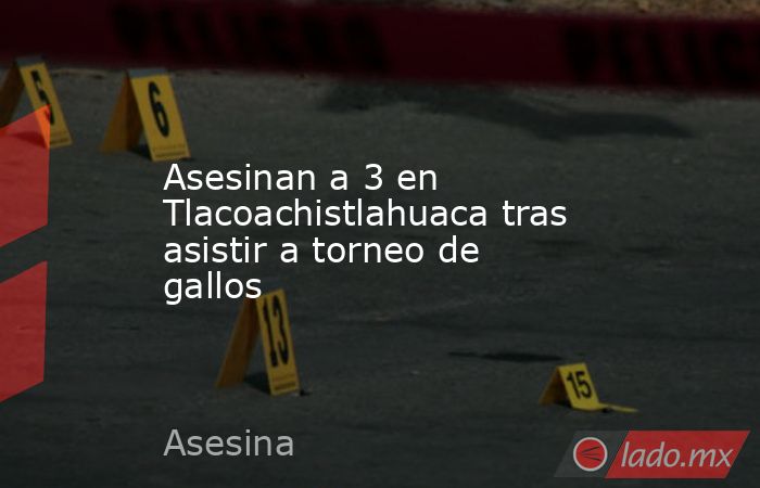Asesinan a 3 en Tlacoachistlahuaca tras asistir a torneo de gallos. Noticias en tiempo real