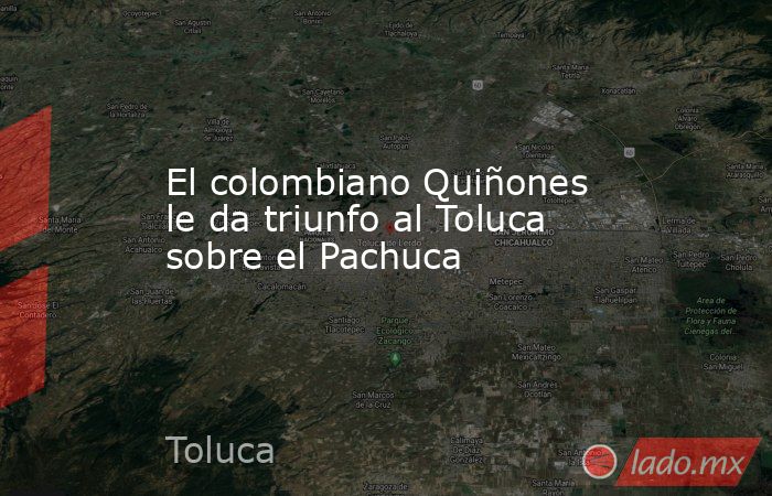El colombiano Quiñones le da triunfo al Toluca sobre el Pachuca. Noticias en tiempo real