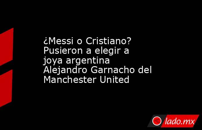 ¿Messi o Cristiano? Pusieron a elegir a joya argentina Alejandro Garnacho del Manchester United. Noticias en tiempo real