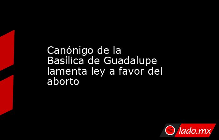 Canónigo de la Basílica de Guadalupe lamenta ley a favor del aborto. Noticias en tiempo real
