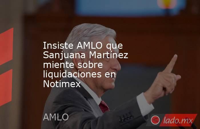 Insiste AMLO que Sanjuana Martínez miente sobre liquidaciones en Notimex. Noticias en tiempo real