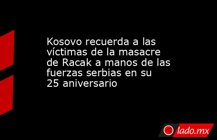 Kosovo recuerda a las víctimas de la masacre de Racak a manos de las fuerzas serbias en su 25 aniversario. Noticias en tiempo real