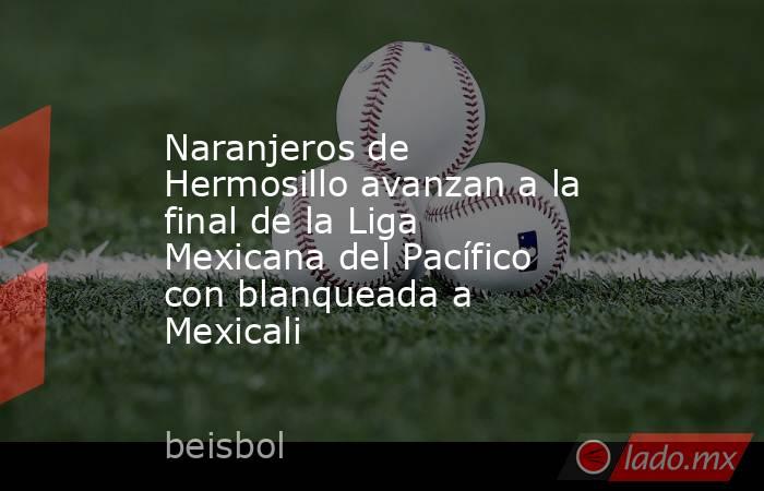 Naranjeros de Hermosillo avanzan a la final de la Liga Mexicana del Pacífico con blanqueada a Mexicali. Noticias en tiempo real