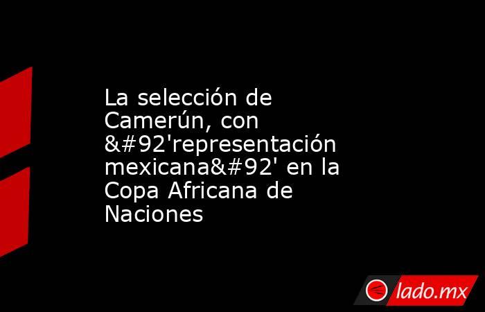 La selección de Camerún, con \'representación mexicana\' en la Copa Africana de Naciones. Noticias en tiempo real