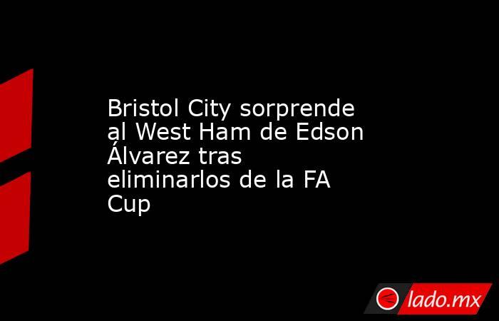 Bristol City sorprende al West Ham de Edson Álvarez tras eliminarlos de la FA Cup. Noticias en tiempo real