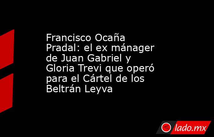 Francisco Ocaña Pradal: el ex mánager de Juan Gabriel y Gloria Trevi que operó para el Cártel de los Beltrán Leyva. Noticias en tiempo real