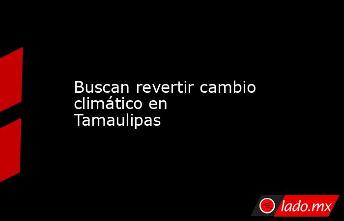 Buscan revertir cambio climático en Tamaulipas. Noticias en tiempo real