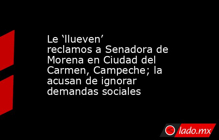 Le ‘llueven’ reclamos a Senadora de Morena en Ciudad del Carmen, Campeche; la acusan de ignorar demandas sociales. Noticias en tiempo real